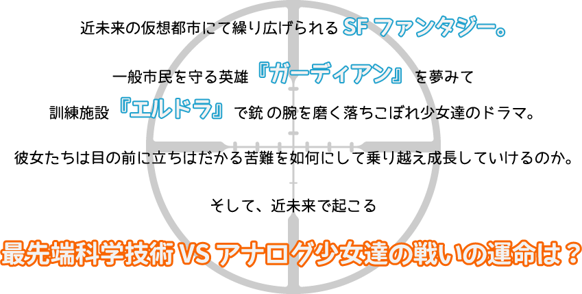 近未来の仮想都市にて繰り広げられるSFファンタジー。一般市民を守る英雄『ガーディアン』を夢みて　訓練施設『エルドラ』で銃 の腕を磨く落ちこぼれ少女達のドラマ。彼女たちは目の前に立ちはだかる苦難を如何にして乗り越え成長していけるのか。そして、近未来で起こる　最先端科学技術 VS アナログ少女達の戦いの運命は？