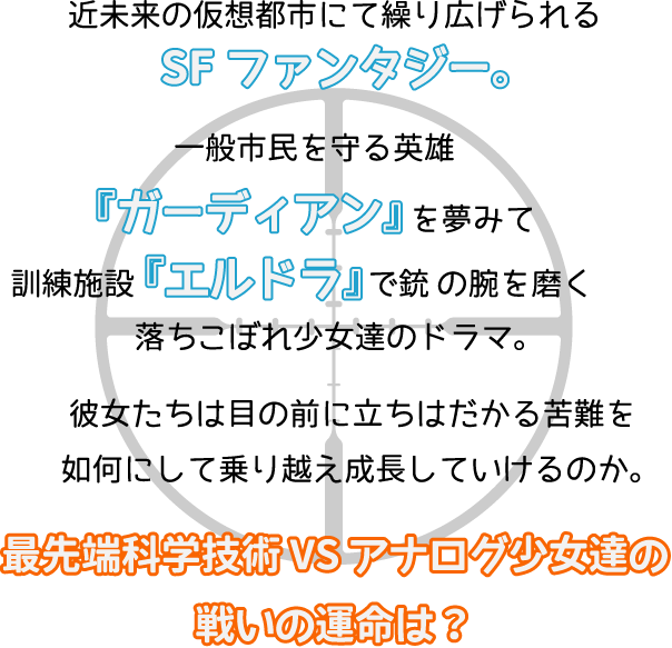 近未来の仮想都市にて繰り広げられるSFファンタジー。一般市民を守る英雄『ガーディアン』を夢みて　訓練施設『エルドラ』で銃 の腕を磨く落ちこぼれ少女達のドラマ。彼女たちは目の前に立ちはだかる苦難を如何にして乗り越え成長していけるのか。そして、近未来で起こる　最先端科学技術 VS アナログ少女達の戦いの運命は？